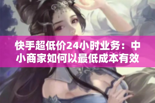 快手超低价24小时业务:中小商家如何以最低成本有效获客? 快手超低价24小时业务:中小商家如何以最低成本有效获客?