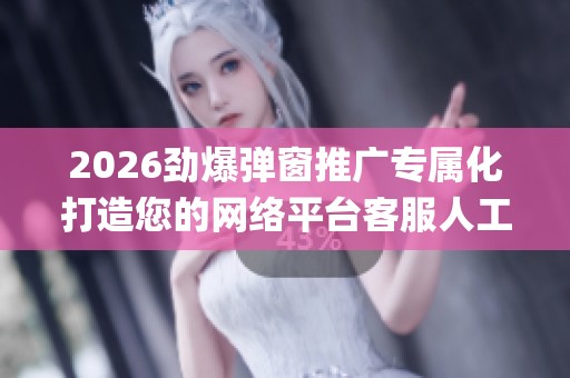 2026劲爆弹窗推广专属化打造您的网络平台客服人工电话(全国统一 2026劲爆弹窗推广专属化打造您的网络平台客服人工电话(全国统一