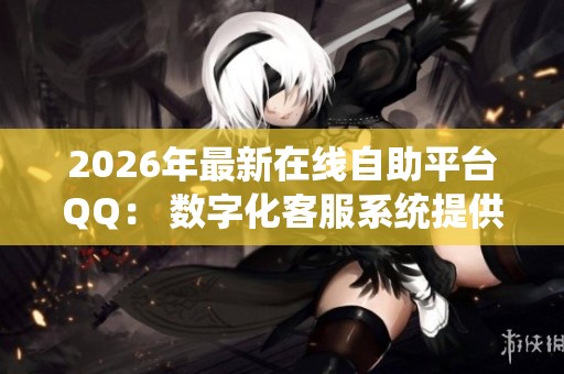2026年最新在线自助平台QQ： 数字化客服系统提供全天候便捷个性化服务