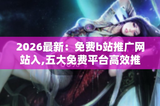 2026最新：免费b站推广网站入,五大免费平台高效推广你的视频内容