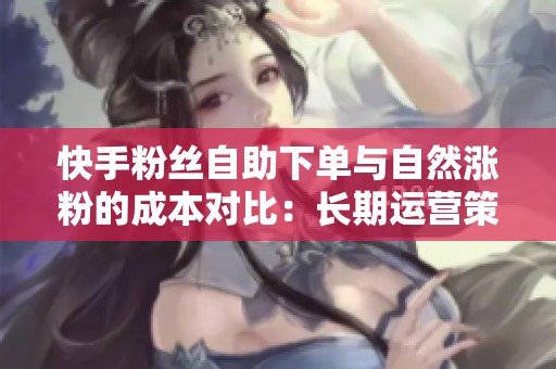快手粉丝自助下单与自然涨粉的成本对比：长期运营策略怎么定？