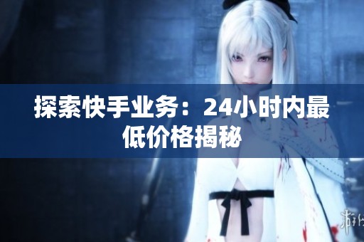 探索快手业务:24小时内最低价格揭秘 探索快手业务:24小时内最低价格揭秘