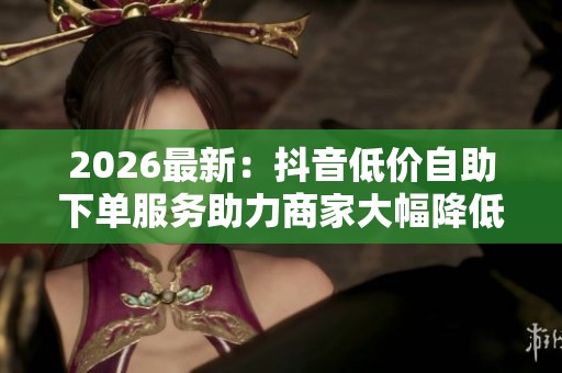 2026最新：抖音低价自助下单服务助力商家大幅降低推广成本