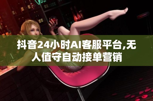 抖音24小时AI客服平台,无人值守自动接单营销