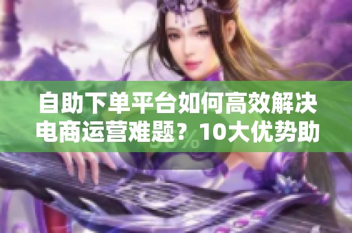 自助下单平台如何高效解决电商运营难题?10大优势助力提升效率,解放人力资源 自助下单平台如何高效解决电商运营难题?10大优势助力提升效率,解放人力资源