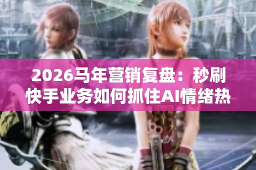 2026马年营销复盘：秒刷快手业务如何抓住AI情绪热点