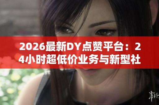 2026最新DY点赞平台:24小时超低价业务与新型社交激励模式的全新引发 2026最新DY点赞平台:24小时超低价业务与新型社交激励模式的全新引发