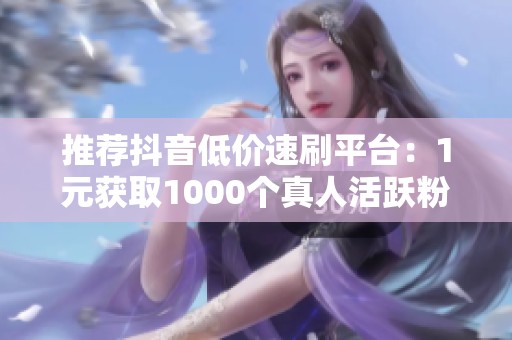 推荐抖音低价速刷平台:1元获取1000个真人活跃粉丝! 推荐抖音低价速刷平台:1元获取1000个真人活跃粉丝!
