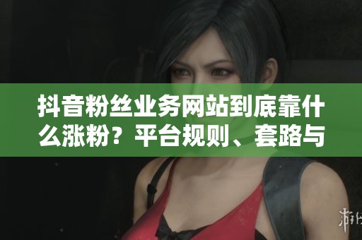 抖音粉丝业务网站到底靠什么涨粉?平台规则、套路与真相 抖音粉丝业务网站到底靠什么涨粉?平台规则、套路与真相