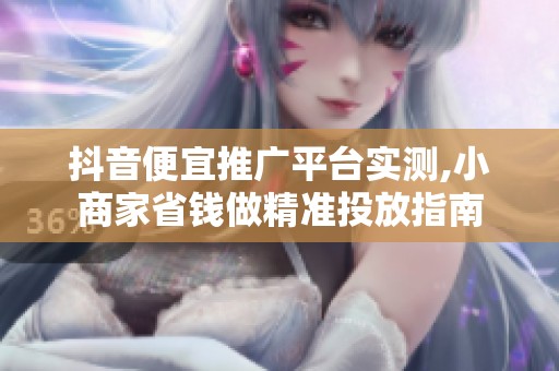 抖音便宜推广平台实测,小商家省钱做精准投放指南 抖音便宜推广平台实测,小商家省钱做精准投放指南