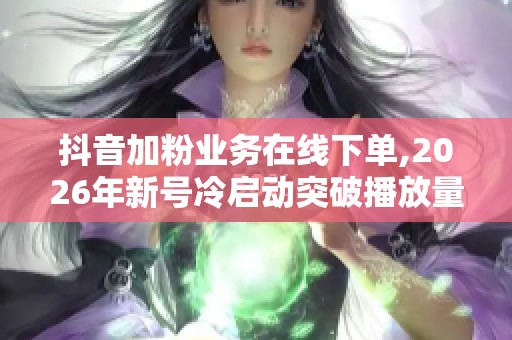 抖音加粉业务在线下单,2026年新号冷启动突破播放量瓶颈