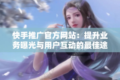 快手推广官方网站：提升业务曝光与用户互动的最佳途径