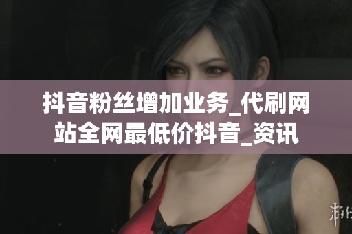 抖音粉丝增加业务_代刷网站全网最低价抖音_资讯