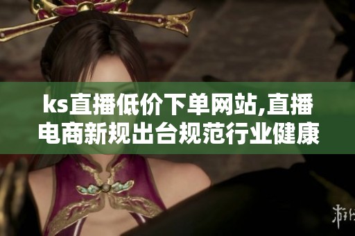 ks直播低价下单网站,直播电商新规出台规范行业健康发展