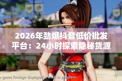 2026年劲爆抖音低价批发平台：24小时探索隐秘货源，发现每日经济新机遇