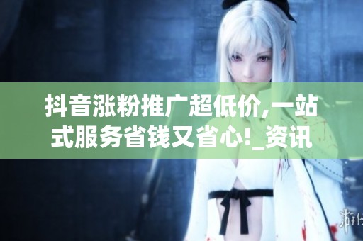 抖音涨粉推广超低价,一站式服务省钱又省心!_资讯