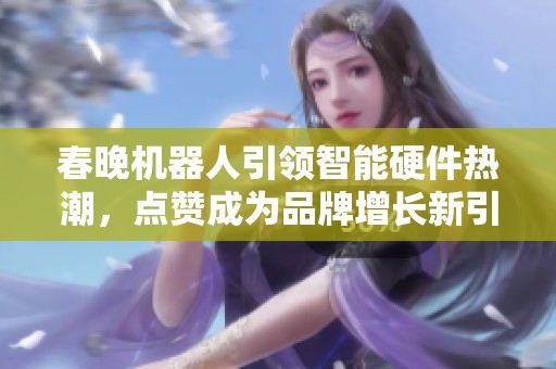 春晚机器人引领智能硬件热潮,点赞成为品牌增长新引擎 春晚机器人引领智能硬件热潮,点赞成为品牌增长新引擎
