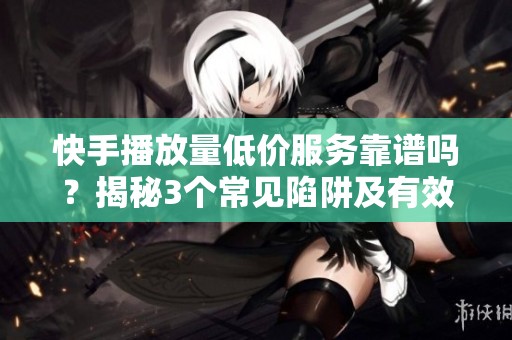 快手播放量低价服务靠谱吗？揭秘3个常见陷阱及有效替代方案