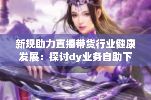 新规助力直播带货行业健康发展：探讨dy业务<a href=
