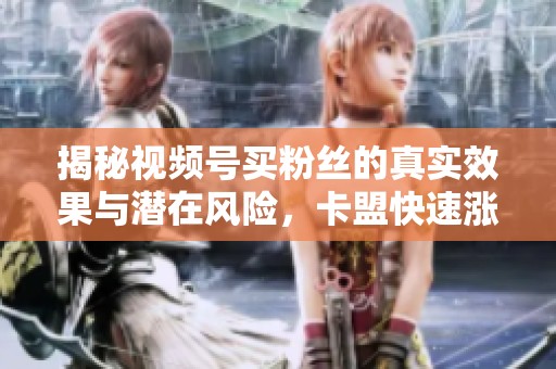 揭秘视频号买粉丝的真实效果与潜在风险,卡盟快速涨粉是否可靠? 揭秘视频号买粉丝的真实效果与潜在风险,卡盟快速涨粉是否可靠?