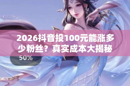 2026抖音投100元能涨多少粉丝？真实成本大揭秘