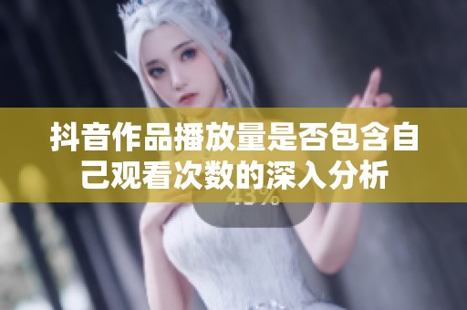 抖音作品播放量是否包含自己观看次数的深入分析 抖音作品播放量是否包含自己观看次数的深入分析