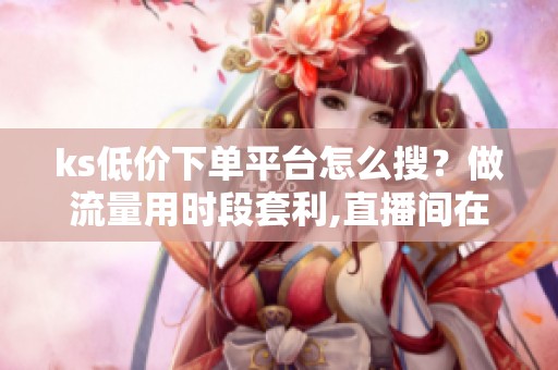 ks低价下单平台怎么搜?做流量用时段套利,直播间在线成本比奶茶还低 ks低价下单平台怎么搜?做流量用时段套利,直播间在线成本比奶茶还低