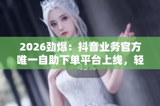 2026劲爆：抖音业务官方唯一自助下单平台上线，轻量化体验全新升级