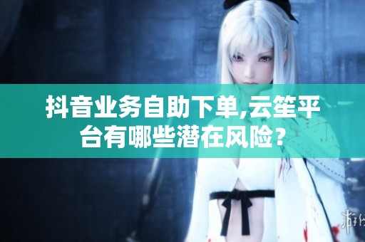 抖音业务自助下单,云笙平台有哪些潜在风险？