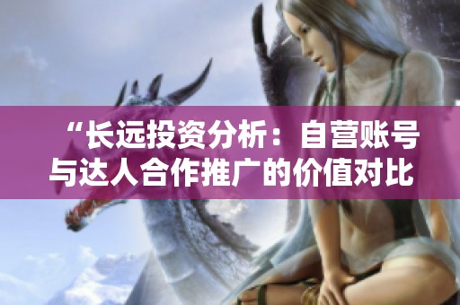 “长远投资分析：自营账号与达人合作推广的价值对比”