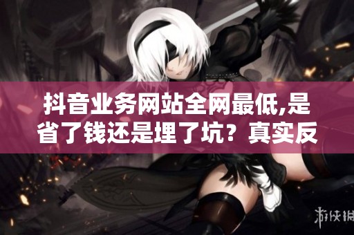 抖音业务网站全网最低,是省了钱还是埋了坑?真实反馈来了 抖音业务网站全网最低,是省了钱还是埋了坑?真实反馈来了