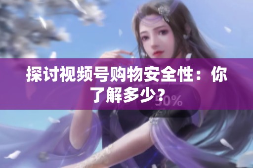 探讨视频号购物安全性:你了解多少? 探讨视频号购物安全性:你了解多少?