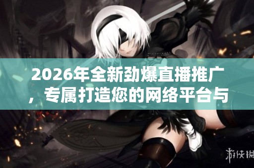 2026年全新劲爆直播推广,专属打造您的网络平台与全国售后服务电话 2026年全新劲爆直播推广,专属打造您的网络平台与全国售后服务电话