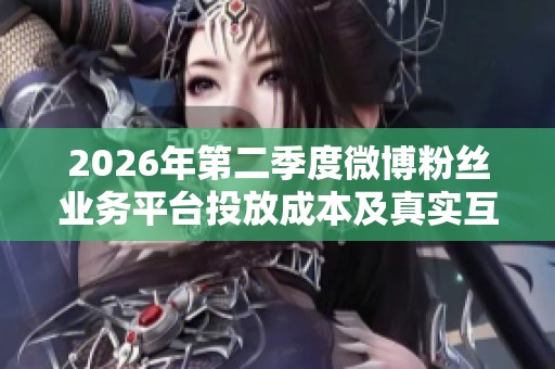 2026年第二季度微博粉丝业务平台投放成本及真实互动率全面分析 2026年第二季度微博粉丝业务平台投放成本及真实互动率全面分析