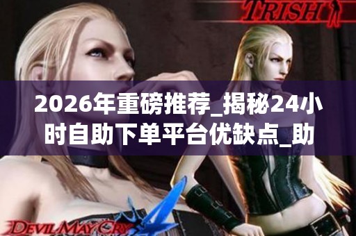 2026年重磅推荐_揭秘24小时自助下单平台优缺点_助你快速破冰_资讯 2026年重磅推荐_揭秘24小时自助下单平台优缺点_助你快速破冰_资讯