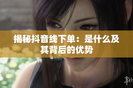 揭秘抖音线下单:是什么及其背后的优势 揭秘抖音线下单:是什么及其背后的优势