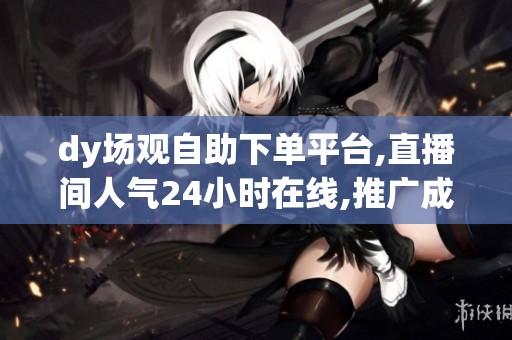 dy场观自助下单平台,直播间人气24小时在线,推广成本直降50% dy场观自助下单平台,直播间人气24小时在线,推广成本直降50%
