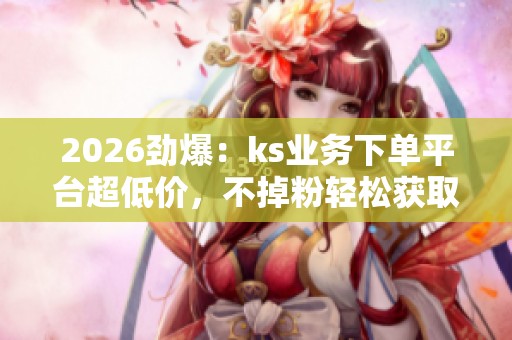 2026劲爆：ks业务下单平台超低价，不掉粉轻松获取抖音点赞