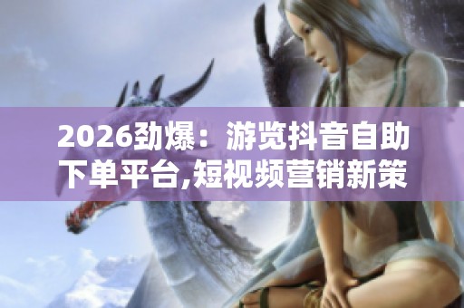 2026劲爆：游览抖音自助下单平台,短视频营销新策略自主下单引领