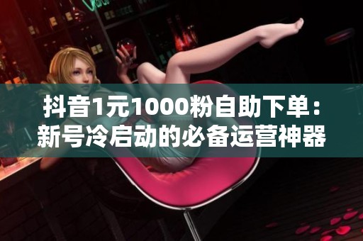 抖音1元1000粉自助下单：新号冷启动的必备运营神器解析