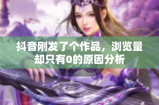 抖音刚发了个作品，浏览量却只有0的原因分析