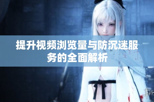提升视频浏览量与防沉迷服务的全面解析