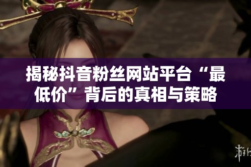 揭秘抖音粉丝网站平台“最低价”背后的真相与策略