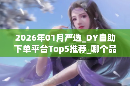 2026年01月严选_DY自助下单平台Top5推荐_哪个品牌靠谱_优缺点深度