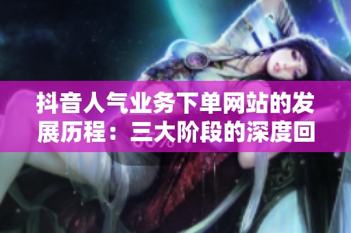 抖音人气业务下单网站的发展历程：三大阶段的深度回顾与变迁分析