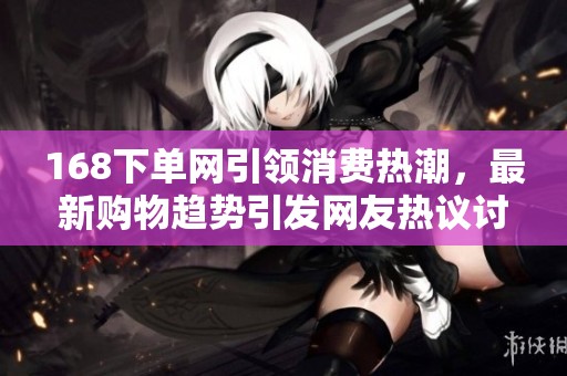 168下单网引领消费热潮，最新购物趋势引发网友热议讨论