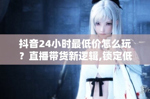 抖音24小时最低价怎么玩？直播带货新逻辑,锁定低价留住人