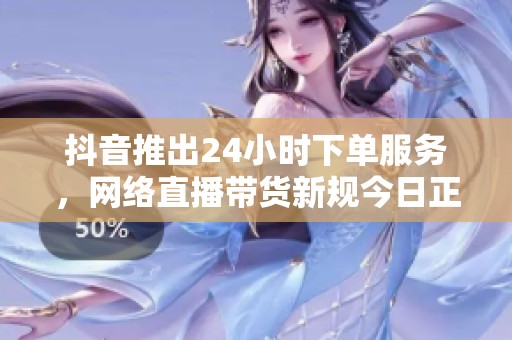 抖音推出24小时下单服务，网络直播带货新规今日正式实施