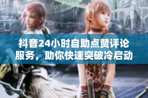 抖音24小时自助点赞评论服务，助你快速突破冷启动，提升账号信任度