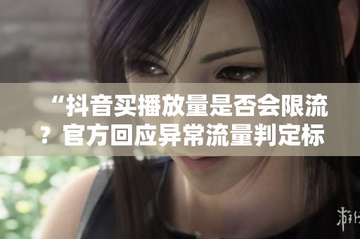 “抖音买播放量是否会限流？官方回应异常流量判定标准全解析”